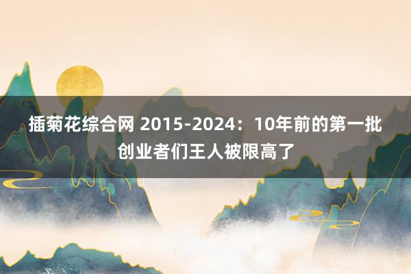 插菊花综合网 2015-2024：10年前的第一批创业者们王人被限高了