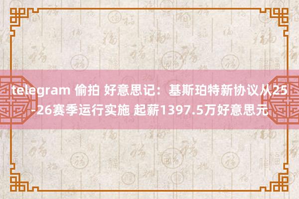 telegram 偷拍 好意思记：基斯珀特新协议从25-26赛季运行实施 起薪1397.5万好意思元