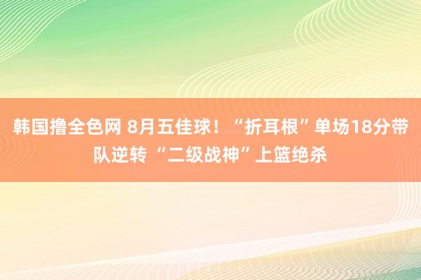 韩国撸全色网 8月五佳球！“折耳根”单场18分带队逆转 “二级战神”上篮绝杀