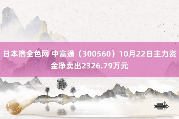 日本撸全色网 中富通（300560）10月22日主力资金净卖出2326.79万元