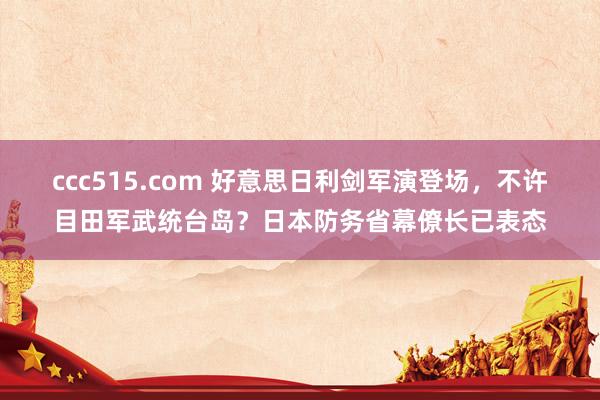 ccc515.com 好意思日利剑军演登场，不许目田军武统台岛？日本防务省幕僚长已表态