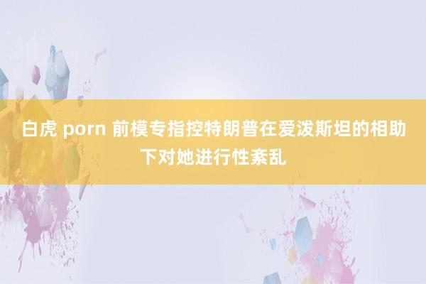 白虎 porn 前模专指控特朗普在爱泼斯坦的相助下对她进行性紊乱