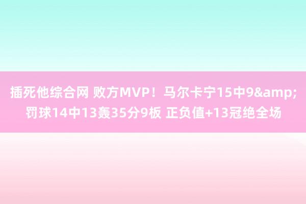 插死他综合网 败方MVP！马尔卡宁15中9&罚球14中13轰35分9板 正负值+13冠绝全场