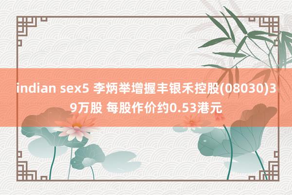 indian sex5 李炳举增握丰银禾控股(08030)39万股 每股作价约0.53港元