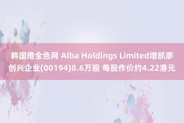 韩国撸全色网 Alba Holdings Limited增抓廖创兴企业(00194)8.6万股 每股作价约4.22港元