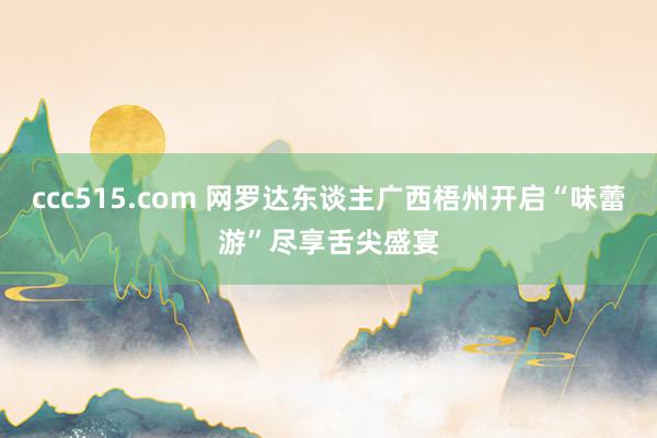 ccc515.com 网罗达东谈主广西梧州开启“味蕾游”尽享舌尖盛宴