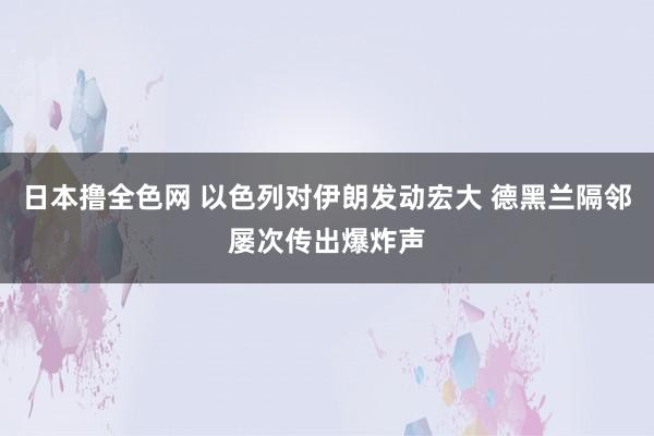 日本撸全色网 以色列对伊朗发动宏大 德黑兰隔邻屡次传出爆炸声