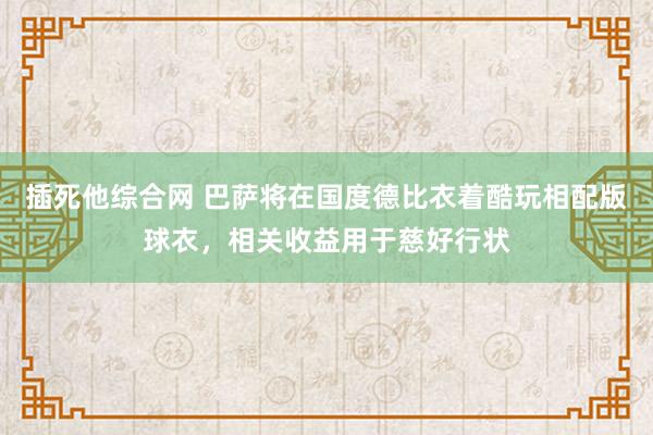 插死他综合网 巴萨将在国度德比衣着酷玩相配版球衣，相关收益用于慈好行状