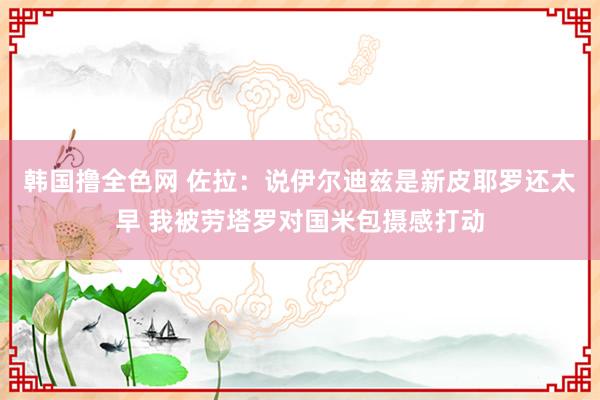 韩国撸全色网 佐拉：说伊尔迪兹是新皮耶罗还太早 我被劳塔罗对国米包摄感打动