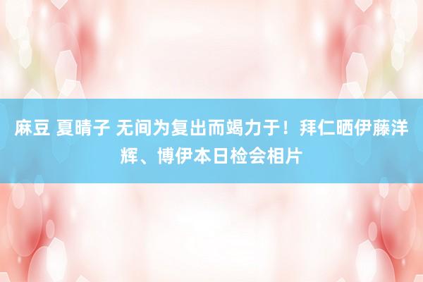 麻豆 夏晴子 无间为复出而竭力于！拜仁晒伊藤洋辉、博伊本日检会相片