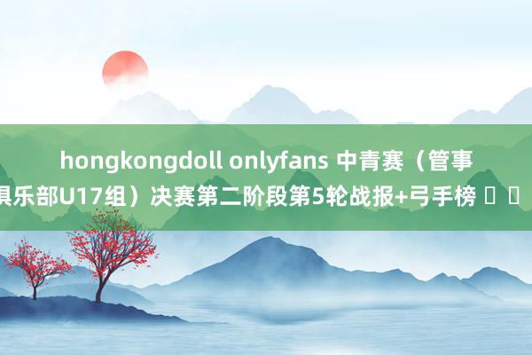 hongkongdoll onlyfans 中青赛（管事俱乐部U17组）决赛第二阶段第5轮战报+弓手榜 ​​​