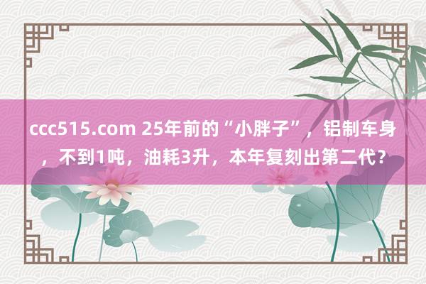 ccc515.com 25年前的“小胖子”，铝制车身，不到1吨，油耗3升，本年复刻出第二代？