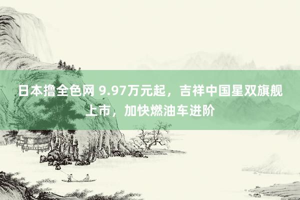 日本撸全色网 9.97万元起，吉祥中国星双旗舰上市，加快燃油车进阶