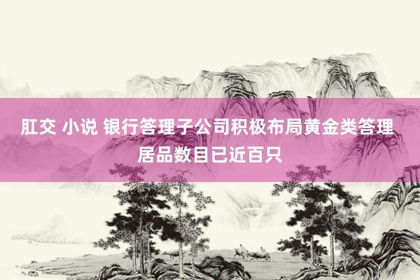 肛交 小说 银行答理子公司积极布局黄金类答理 居品数目已近百只