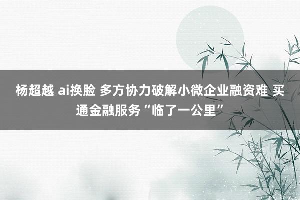 杨超越 ai换脸 多方协力破解小微企业融资难 买通金融服务“临了一公里”