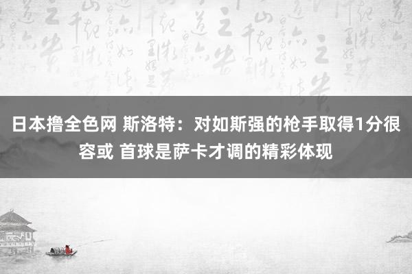 日本撸全色网 斯洛特：对如斯强的枪手取得1分很容或 首球是萨卡才调的精彩体现