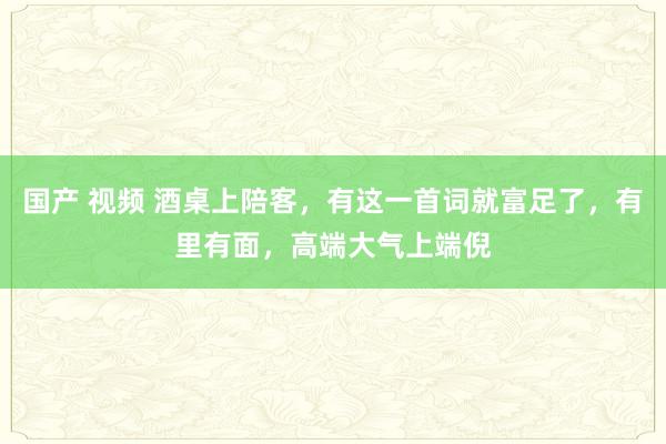 国产 视频 酒桌上陪客，有这一首词就富足了，有里有面，高端大气上端倪