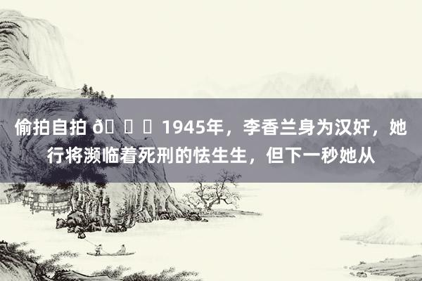 偷拍自拍 🌞1945年，李香兰身为汉奸，她行将濒临着死刑的怯生生，但下一秒她从