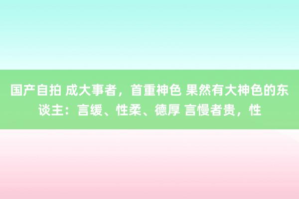 国产自拍 成大事者，首重神色 果然有大神色的东谈主：言缓、性柔、德厚 言慢者贵，性