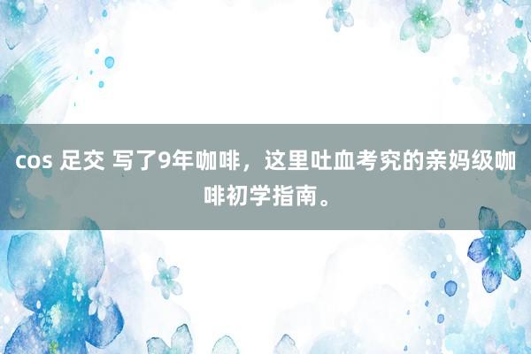 cos 足交 写了9年咖啡，这里吐血考究的亲妈级咖啡初学指南。