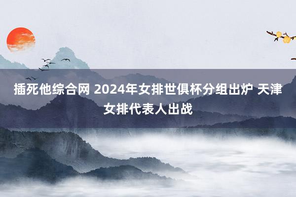 插死他综合网 2024年女排世俱杯分组出炉 天津女排代表人出战