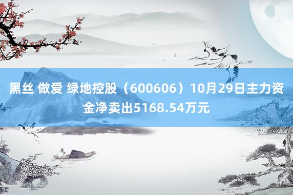 黑丝 做爱 绿地控股（600606）10月29日主力资金净卖出5168.54万元