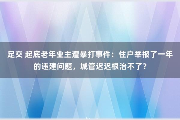 足交 起底老年业主遭暴打事件：住户举报了一年的违建问题，城管迟迟根治不了？