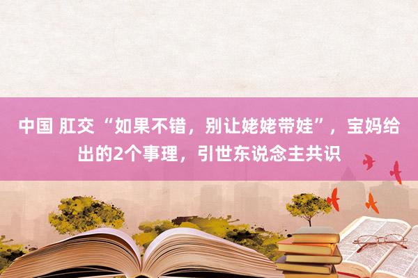 中国 肛交 “如果不错，别让姥姥带娃”，宝妈给出的2个事理，引世东说念主共识