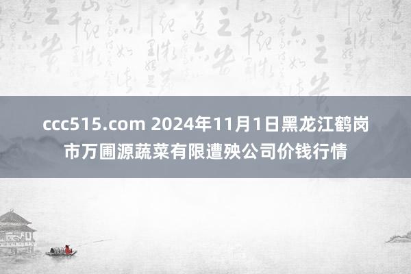 ccc515.com 2024年11月1日黑龙江鹤岗市万圃源蔬菜有限遭殃公司价钱行情