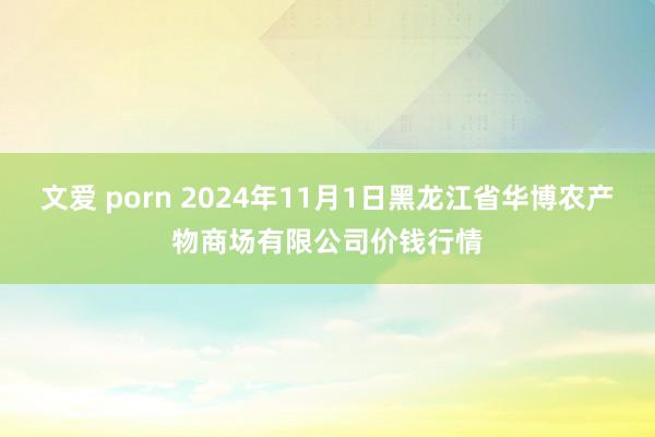 文爱 porn 2024年11月1日黑龙江省华博农产物商场有限公司价钱行情