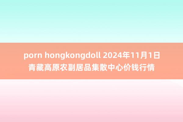 porn hongkongdoll 2024年11月1日青藏高原农副居品集散中心价钱行情