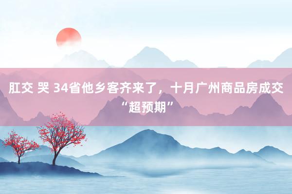 肛交 哭 34省他乡客齐来了，十月广州商品房成交“超预期”