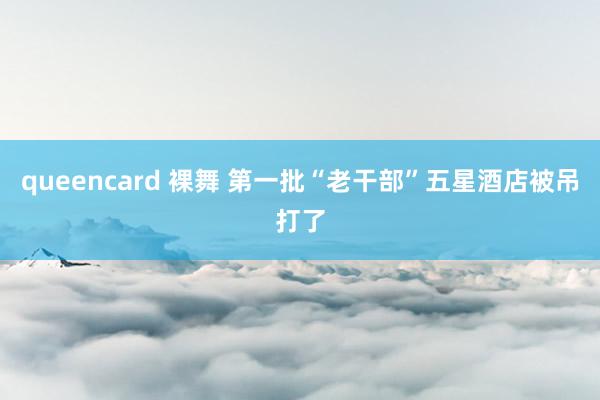 queencard 裸舞 第一批“老干部”五星酒店被吊打了