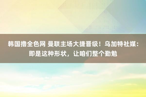 韩国撸全色网 曼联主场大捷晋级！乌加特社媒：即是这种形状，让咱们整个勤勉