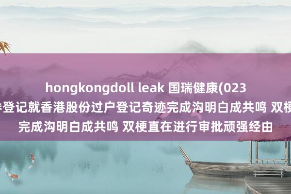 hongkongdoll leak 国瑞健康(02329.HK)与香港中央证券登记就香港股份过户登记奇迹完成沟明白成共鸣 双梗直在进行审批顽强经由