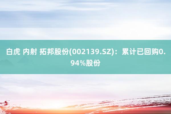 白虎 内射 拓邦股份(002139.SZ)：累计已回购0.94%股份