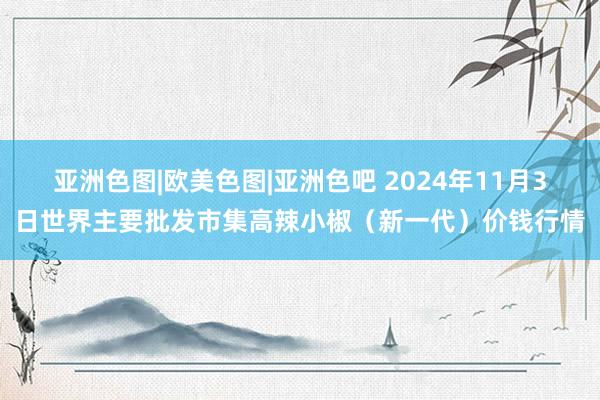 亚洲色图|欧美色图|亚洲色吧 2024年11月3日世界主要批发市集高辣小椒（新一代）价钱行情