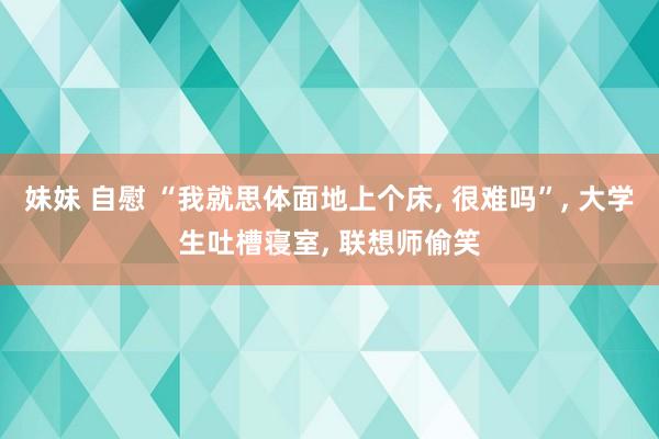 妹妹 自慰 “我就思体面地上个床， 很难吗”， 大学生吐槽寝室， 联想师偷笑