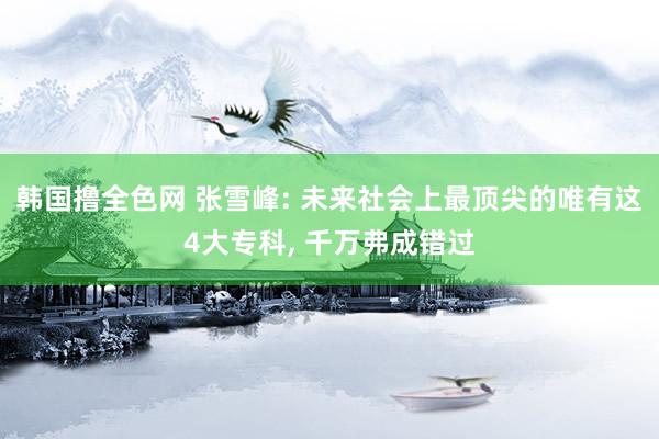 韩国撸全色网 张雪峰: 未来社会上最顶尖的唯有这4大专科， 千万弗成错过