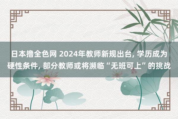 日本撸全色网 2024年教师新规出台， 学历成为硬性条件， 部分教师或将濒临“无班可上”的挑战