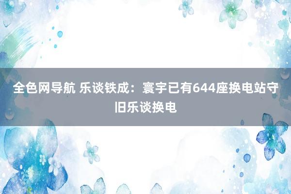 全色网导航 乐谈铁成：寰宇已有644座换电站守旧乐谈换电