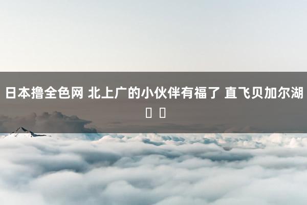 日本撸全色网 北上广的小伙伴有福了 直飞贝加尔湖 ✈️