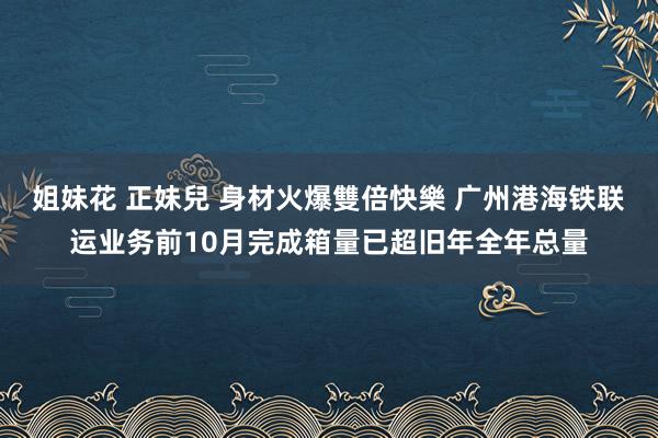 姐妹花 正妹兒 身材火爆雙倍快樂 广州港海铁联运业务前10月完成箱量已超旧年全年总量