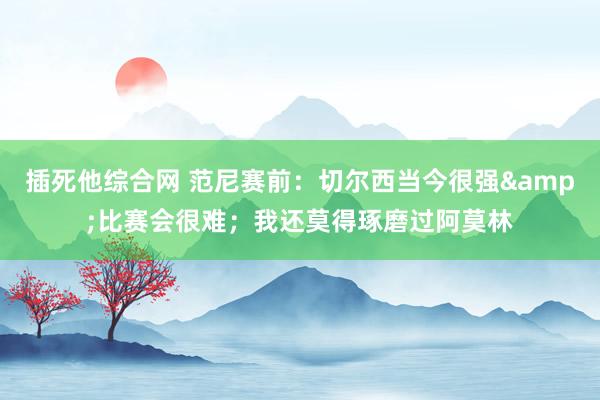 插死他综合网 范尼赛前：切尔西当今很强&比赛会很难；我还莫得琢磨过阿莫林