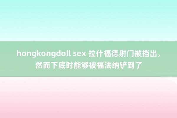 hongkongdoll sex 拉什福德射门被挡出，然而下底时能够被福法纳铲到了