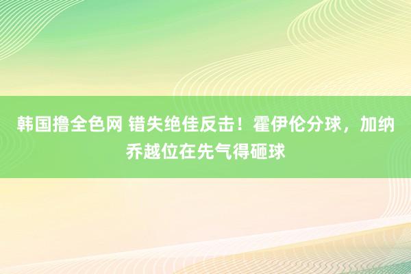 韩国撸全色网 错失绝佳反击！霍伊伦分球，加纳乔越位在先气得砸球