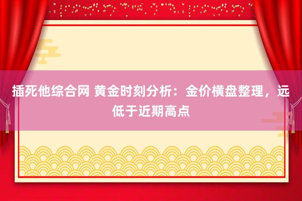 插死他综合网 黄金时刻分析：金价横盘整理，远低于近期高点