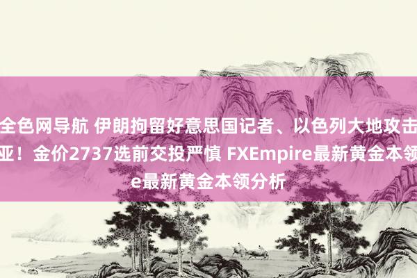 全色网导航 伊朗拘留好意思国记者、以色列大地攻击叙利亚！金价2737选前交投严慎 FXEmpire最新黄金本领分析