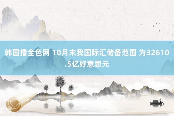 韩国撸全色网 10月末我国际汇储备范围 为32610.5亿好意思元