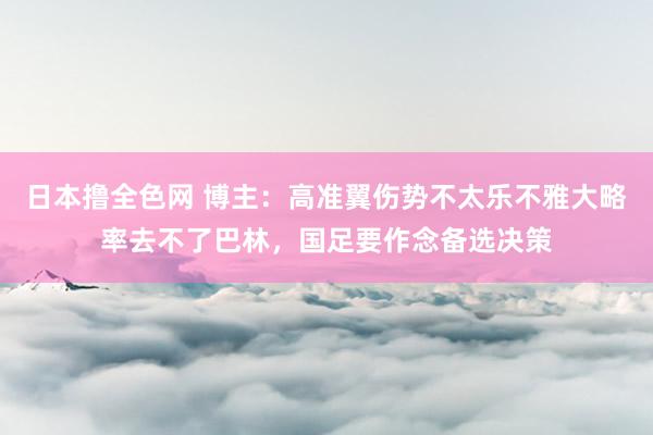 日本撸全色网 博主：高准翼伤势不太乐不雅大略率去不了巴林，国足要作念备选决策